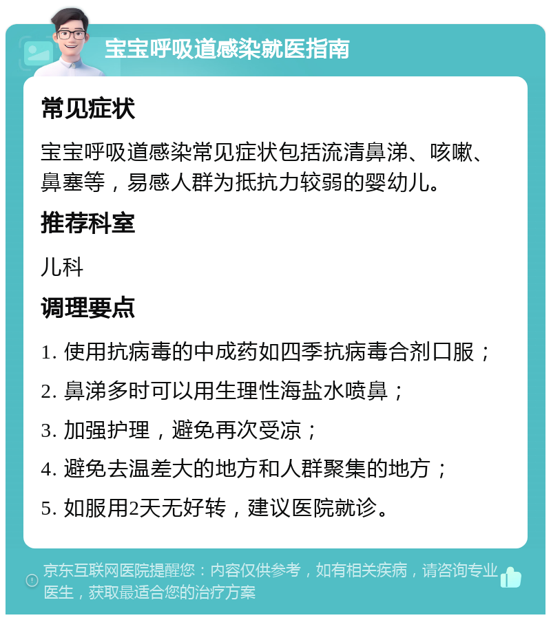 宝宝呼吸道感染就医指南 常见症状 宝宝呼吸道感染常见症状包括流清鼻涕、咳嗽、鼻塞等，易感人群为抵抗力较弱的婴幼儿。 推荐科室 儿科 调理要点 1. 使用抗病毒的中成药如四季抗病毒合剂口服； 2. 鼻涕多时可以用生理性海盐水喷鼻； 3. 加强护理，避免再次受凉； 4. 避免去温差大的地方和人群聚集的地方； 5. 如服用2天无好转，建议医院就诊。