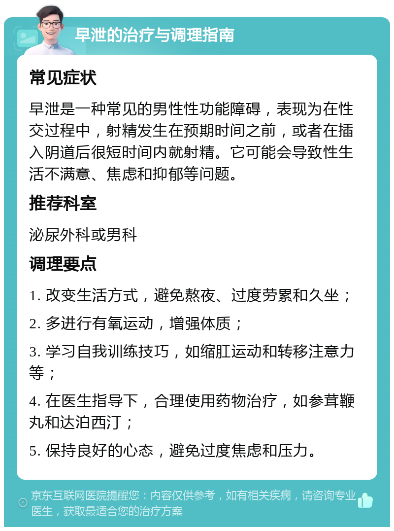 早泄的治疗与调理指南 常见症状 早泄是一种常见的男性性功能障碍，表现为在性交过程中，射精发生在预期时间之前，或者在插入阴道后很短时间内就射精。它可能会导致性生活不满意、焦虑和抑郁等问题。 推荐科室 泌尿外科或男科 调理要点 1. 改变生活方式，避免熬夜、过度劳累和久坐； 2. 多进行有氧运动，增强体质； 3. 学习自我训练技巧，如缩肛运动和转移注意力等； 4. 在医生指导下，合理使用药物治疗，如参茸鞭丸和达泊西汀； 5. 保持良好的心态，避免过度焦虑和压力。