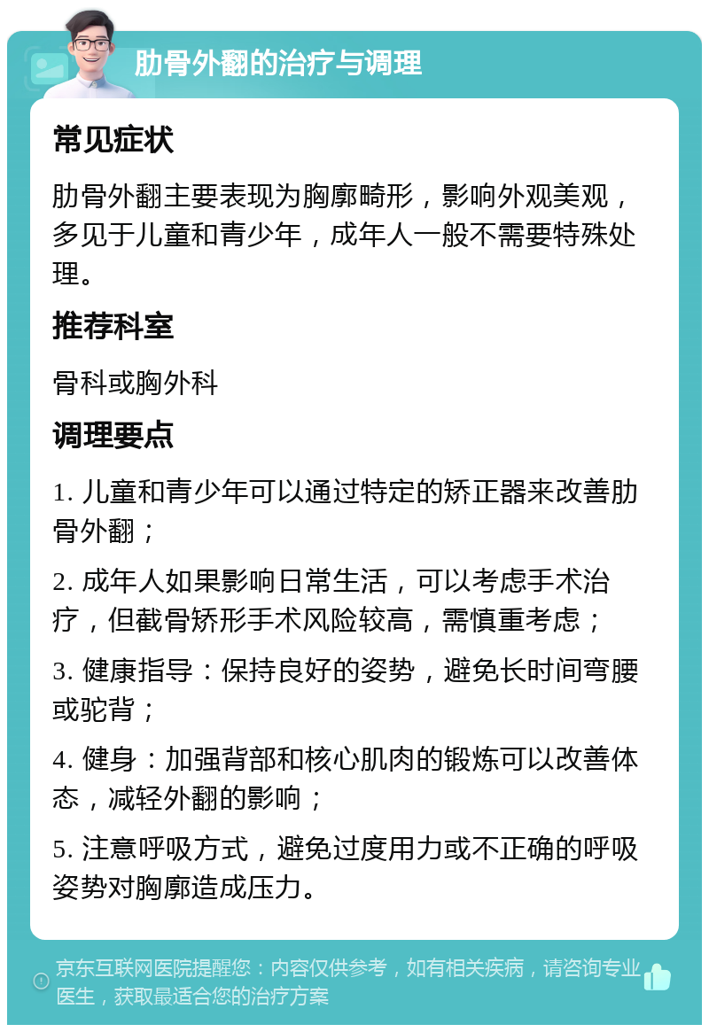 肋骨外翻的治疗与调理 常见症状 肋骨外翻主要表现为胸廓畸形，影响外观美观，多见于儿童和青少年，成年人一般不需要特殊处理。 推荐科室 骨科或胸外科 调理要点 1. 儿童和青少年可以通过特定的矫正器来改善肋骨外翻； 2. 成年人如果影响日常生活，可以考虑手术治疗，但截骨矫形手术风险较高，需慎重考虑； 3. 健康指导：保持良好的姿势，避免长时间弯腰或驼背； 4. 健身：加强背部和核心肌肉的锻炼可以改善体态，减轻外翻的影响； 5. 注意呼吸方式，避免过度用力或不正确的呼吸姿势对胸廓造成压力。