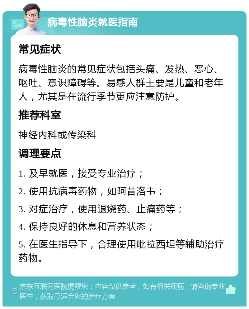 病毒性脑炎就医指南 常见症状 病毒性脑炎的常见症状包括头痛、发热、恶心、呕吐、意识障碍等。易感人群主要是儿童和老年人，尤其是在流行季节更应注意防护。 推荐科室 神经内科或传染科 调理要点 1. 及早就医，接受专业治疗； 2. 使用抗病毒药物，如阿昔洛韦； 3. 对症治疗，使用退烧药、止痛药等； 4. 保持良好的休息和营养状态； 5. 在医生指导下，合理使用吡拉西坦等辅助治疗药物。