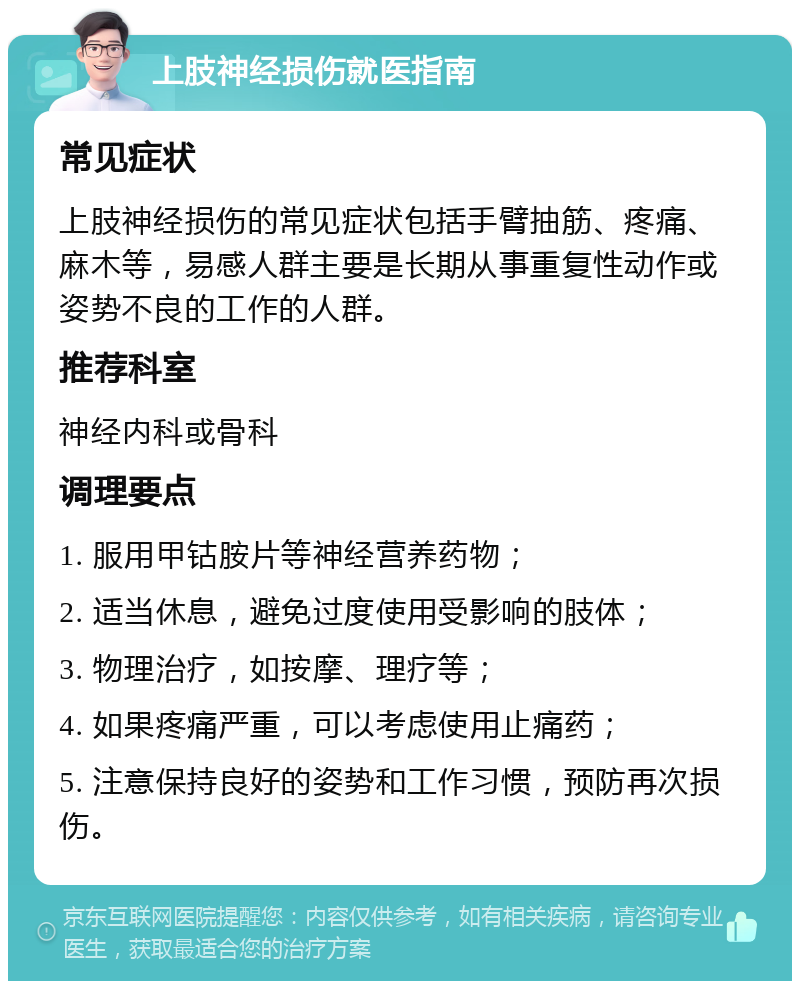 上肢神经损伤就医指南 常见症状 上肢神经损伤的常见症状包括手臂抽筋、疼痛、麻木等，易感人群主要是长期从事重复性动作或姿势不良的工作的人群。 推荐科室 神经内科或骨科 调理要点 1. 服用甲钴胺片等神经营养药物； 2. 适当休息，避免过度使用受影响的肢体； 3. 物理治疗，如按摩、理疗等； 4. 如果疼痛严重，可以考虑使用止痛药； 5. 注意保持良好的姿势和工作习惯，预防再次损伤。