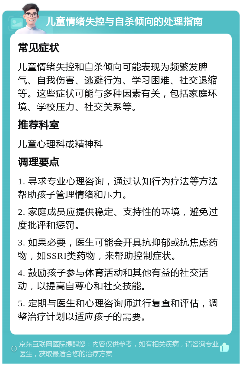 儿童情绪失控与自杀倾向的处理指南 常见症状 儿童情绪失控和自杀倾向可能表现为频繁发脾气、自我伤害、逃避行为、学习困难、社交退缩等。这些症状可能与多种因素有关，包括家庭环境、学校压力、社交关系等。 推荐科室 儿童心理科或精神科 调理要点 1. 寻求专业心理咨询，通过认知行为疗法等方法帮助孩子管理情绪和压力。 2. 家庭成员应提供稳定、支持性的环境，避免过度批评和惩罚。 3. 如果必要，医生可能会开具抗抑郁或抗焦虑药物，如SSRI类药物，来帮助控制症状。 4. 鼓励孩子参与体育活动和其他有益的社交活动，以提高自尊心和社交技能。 5. 定期与医生和心理咨询师进行复查和评估，调整治疗计划以适应孩子的需要。