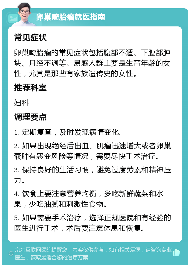 卵巢畸胎瘤就医指南 常见症状 卵巢畸胎瘤的常见症状包括腹部不适、下腹部肿块、月经不调等。易感人群主要是生育年龄的女性，尤其是那些有家族遗传史的女性。 推荐科室 妇科 调理要点 1. 定期复查，及时发现病情变化。 2. 如果出现绝经后出血、肌瘤迅速增大或者卵巢囊肿有恶变风险等情况，需要尽快手术治疗。 3. 保持良好的生活习惯，避免过度劳累和精神压力。 4. 饮食上要注意营养均衡，多吃新鲜蔬菜和水果，少吃油腻和刺激性食物。 5. 如果需要手术治疗，选择正规医院和有经验的医生进行手术，术后要注意休息和恢复。