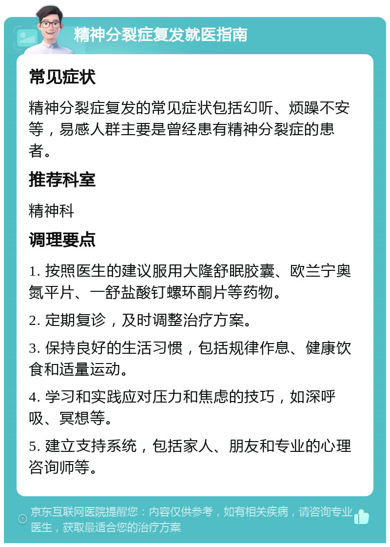 精神分裂症复发就医指南 常见症状 精神分裂症复发的常见症状包括幻听、烦躁不安等，易感人群主要是曾经患有精神分裂症的患者。 推荐科室 精神科 调理要点 1. 按照医生的建议服用大隆舒眠胶囊、欧兰宁奥氮平片、一舒盐酸钉螺环酮片等药物。 2. 定期复诊，及时调整治疗方案。 3. 保持良好的生活习惯，包括规律作息、健康饮食和适量运动。 4. 学习和实践应对压力和焦虑的技巧，如深呼吸、冥想等。 5. 建立支持系统，包括家人、朋友和专业的心理咨询师等。