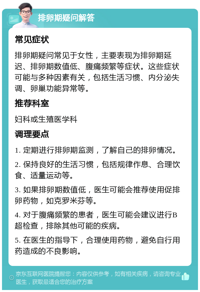 排卵期疑问解答 常见症状 排卵期疑问常见于女性，主要表现为排卵期延迟、排卵期数值低、腹痛频繁等症状。这些症状可能与多种因素有关，包括生活习惯、内分泌失调、卵巢功能异常等。 推荐科室 妇科或生殖医学科 调理要点 1. 定期进行排卵期监测，了解自己的排卵情况。 2. 保持良好的生活习惯，包括规律作息、合理饮食、适量运动等。 3. 如果排卵期数值低，医生可能会推荐使用促排卵药物，如克罗米芬等。 4. 对于腹痛频繁的患者，医生可能会建议进行B超检查，排除其他可能的疾病。 5. 在医生的指导下，合理使用药物，避免自行用药造成的不良影响。