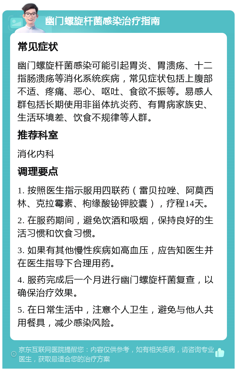 幽门螺旋杆菌感染治疗指南 常见症状 幽门螺旋杆菌感染可能引起胃炎、胃溃疡、十二指肠溃疡等消化系统疾病，常见症状包括上腹部不适、疼痛、恶心、呕吐、食欲不振等。易感人群包括长期使用非甾体抗炎药、有胃病家族史、生活环境差、饮食不规律等人群。 推荐科室 消化内科 调理要点 1. 按照医生指示服用四联药（雷贝拉唑、阿莫西林、克拉霉素、枸缘酸铋钾胶囊），疗程14天。 2. 在服药期间，避免饮酒和吸烟，保持良好的生活习惯和饮食习惯。 3. 如果有其他慢性疾病如高血压，应告知医生并在医生指导下合理用药。 4. 服药完成后一个月进行幽门螺旋杆菌复查，以确保治疗效果。 5. 在日常生活中，注意个人卫生，避免与他人共用餐具，减少感染风险。