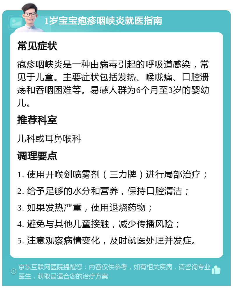 1岁宝宝疱疹咽峡炎就医指南 常见症状 疱疹咽峡炎是一种由病毒引起的呼吸道感染，常见于儿童。主要症状包括发热、喉咙痛、口腔溃疡和吞咽困难等。易感人群为6个月至3岁的婴幼儿。 推荐科室 儿科或耳鼻喉科 调理要点 1. 使用开喉剑喷雾剂（三力牌）进行局部治疗； 2. 给予足够的水分和营养，保持口腔清洁； 3. 如果发热严重，使用退烧药物； 4. 避免与其他儿童接触，减少传播风险； 5. 注意观察病情变化，及时就医处理并发症。