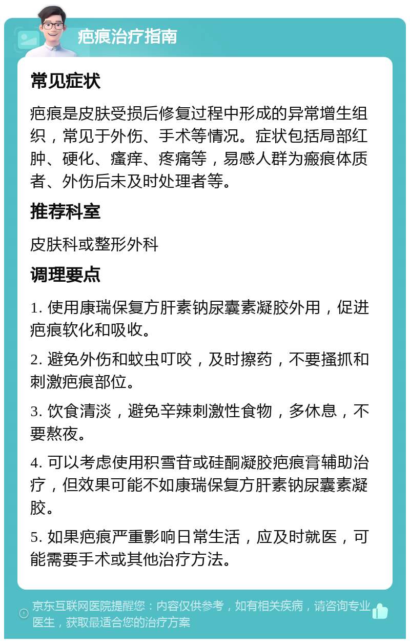 疤痕治疗指南 常见症状 疤痕是皮肤受损后修复过程中形成的异常增生组织，常见于外伤、手术等情况。症状包括局部红肿、硬化、瘙痒、疼痛等，易感人群为瘢痕体质者、外伤后未及时处理者等。 推荐科室 皮肤科或整形外科 调理要点 1. 使用康瑞保复方肝素钠尿囊素凝胶外用，促进疤痕软化和吸收。 2. 避免外伤和蚊虫叮咬，及时擦药，不要搔抓和刺激疤痕部位。 3. 饮食清淡，避免辛辣刺激性食物，多休息，不要熬夜。 4. 可以考虑使用积雪苷或硅酮凝胶疤痕膏辅助治疗，但效果可能不如康瑞保复方肝素钠尿囊素凝胶。 5. 如果疤痕严重影响日常生活，应及时就医，可能需要手术或其他治疗方法。