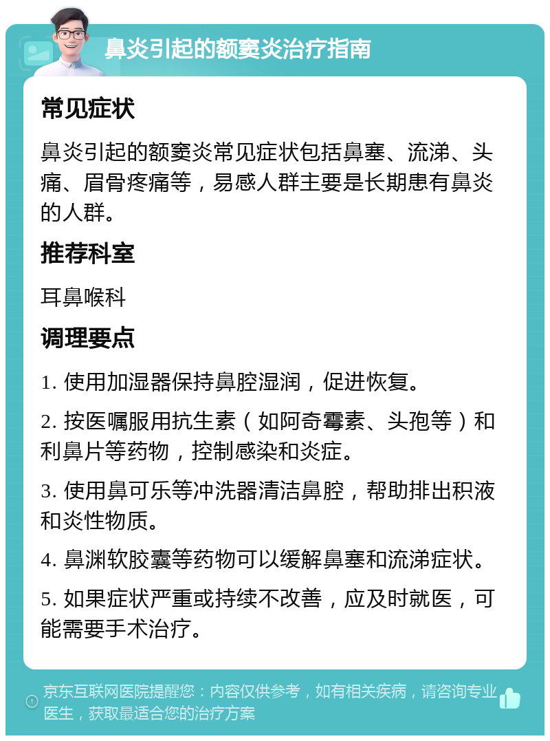 鼻炎引起的额窦炎治疗指南 常见症状 鼻炎引起的额窦炎常见症状包括鼻塞、流涕、头痛、眉骨疼痛等，易感人群主要是长期患有鼻炎的人群。 推荐科室 耳鼻喉科 调理要点 1. 使用加湿器保持鼻腔湿润，促进恢复。 2. 按医嘱服用抗生素（如阿奇霉素、头孢等）和利鼻片等药物，控制感染和炎症。 3. 使用鼻可乐等冲洗器清洁鼻腔，帮助排出积液和炎性物质。 4. 鼻渊软胶囊等药物可以缓解鼻塞和流涕症状。 5. 如果症状严重或持续不改善，应及时就医，可能需要手术治疗。