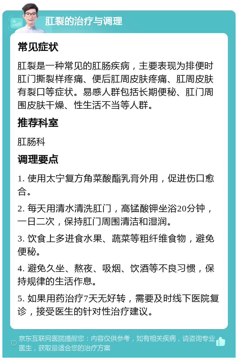 肛裂的治疗与调理 常见症状 肛裂是一种常见的肛肠疾病，主要表现为排便时肛门撕裂样疼痛、便后肛周皮肤疼痛、肛周皮肤有裂口等症状。易感人群包括长期便秘、肛门周围皮肤干燥、性生活不当等人群。 推荐科室 肛肠科 调理要点 1. 使用太宁复方角菜酸酯乳膏外用，促进伤口愈合。 2. 每天用清水清洗肛门，高锰酸钾坐浴20分钟，一日二次，保持肛门周围清洁和湿润。 3. 饮食上多进食水果、蔬菜等粗纤维食物，避免便秘。 4. 避免久坐、熬夜、吸烟、饮酒等不良习惯，保持规律的生活作息。 5. 如果用药治疗7天无好转，需要及时线下医院复诊，接受医生的针对性治疗建议。