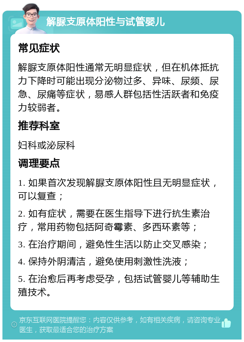 解脲支原体阳性与试管婴儿 常见症状 解脲支原体阳性通常无明显症状，但在机体抵抗力下降时可能出现分泌物过多、异味、尿频、尿急、尿痛等症状，易感人群包括性活跃者和免疫力较弱者。 推荐科室 妇科或泌尿科 调理要点 1. 如果首次发现解脲支原体阳性且无明显症状，可以复查； 2. 如有症状，需要在医生指导下进行抗生素治疗，常用药物包括阿奇霉素、多西环素等； 3. 在治疗期间，避免性生活以防止交叉感染； 4. 保持外阴清洁，避免使用刺激性洗液； 5. 在治愈后再考虑受孕，包括试管婴儿等辅助生殖技术。