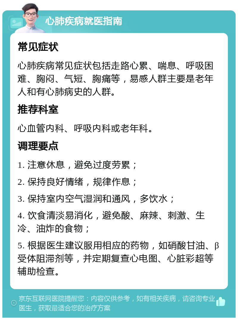 心肺疾病就医指南 常见症状 心肺疾病常见症状包括走路心累、喘息、呼吸困难、胸闷、气短、胸痛等，易感人群主要是老年人和有心肺病史的人群。 推荐科室 心血管内科、呼吸内科或老年科。 调理要点 1. 注意休息，避免过度劳累； 2. 保持良好情绪，规律作息； 3. 保持室内空气湿润和通风，多饮水； 4. 饮食清淡易消化，避免酸、麻辣、刺激、生冷、油炸的食物； 5. 根据医生建议服用相应的药物，如硝酸甘油、β受体阻滞剂等，并定期复查心电图、心脏彩超等辅助检查。