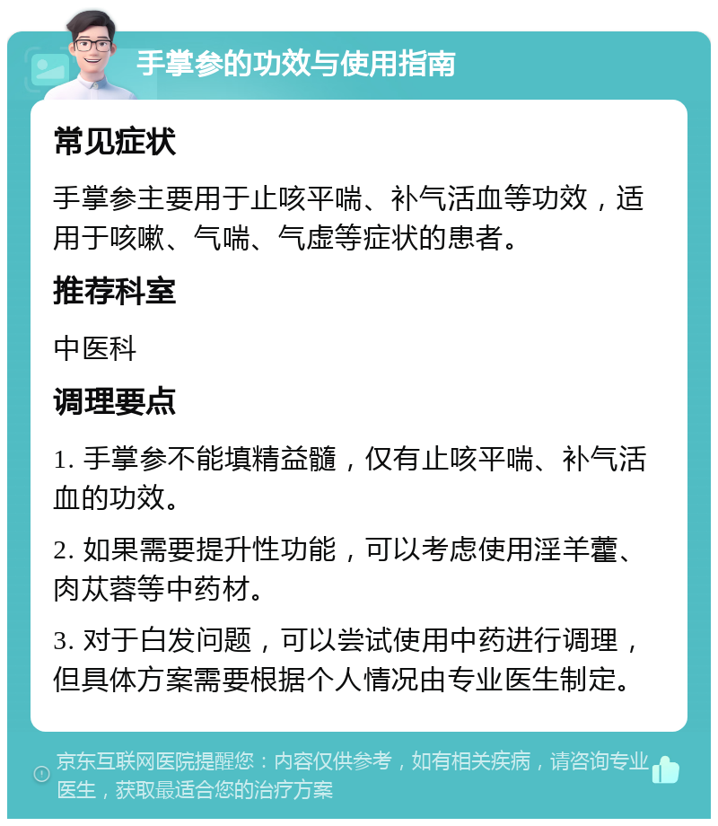 手掌参的功效与使用指南 常见症状 手掌参主要用于止咳平喘、补气活血等功效，适用于咳嗽、气喘、气虚等症状的患者。 推荐科室 中医科 调理要点 1. 手掌参不能填精益髓，仅有止咳平喘、补气活血的功效。 2. 如果需要提升性功能，可以考虑使用淫羊藿、肉苁蓉等中药材。 3. 对于白发问题，可以尝试使用中药进行调理，但具体方案需要根据个人情况由专业医生制定。