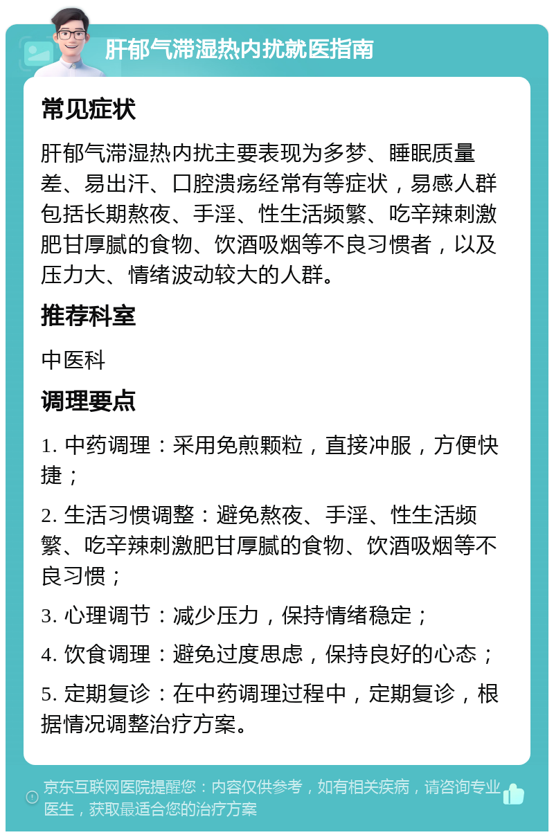 肝郁气滞湿热内扰就医指南 常见症状 肝郁气滞湿热内扰主要表现为多梦、睡眠质量差、易出汗、口腔溃疡经常有等症状，易感人群包括长期熬夜、手淫、性生活频繁、吃辛辣刺激肥甘厚腻的食物、饮酒吸烟等不良习惯者，以及压力大、情绪波动较大的人群。 推荐科室 中医科 调理要点 1. 中药调理：采用免煎颗粒，直接冲服，方便快捷； 2. 生活习惯调整：避免熬夜、手淫、性生活频繁、吃辛辣刺激肥甘厚腻的食物、饮酒吸烟等不良习惯； 3. 心理调节：减少压力，保持情绪稳定； 4. 饮食调理：避免过度思虑，保持良好的心态； 5. 定期复诊：在中药调理过程中，定期复诊，根据情况调整治疗方案。