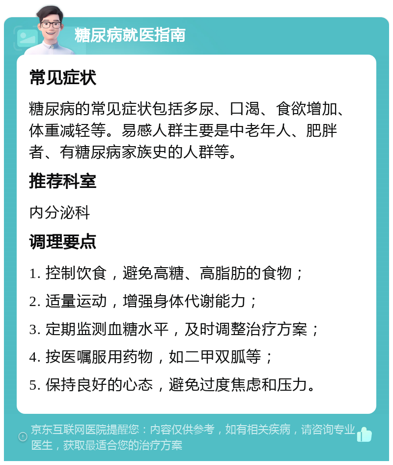 糖尿病就医指南 常见症状 糖尿病的常见症状包括多尿、口渴、食欲增加、体重减轻等。易感人群主要是中老年人、肥胖者、有糖尿病家族史的人群等。 推荐科室 内分泌科 调理要点 1. 控制饮食，避免高糖、高脂肪的食物； 2. 适量运动，增强身体代谢能力； 3. 定期监测血糖水平，及时调整治疗方案； 4. 按医嘱服用药物，如二甲双胍等； 5. 保持良好的心态，避免过度焦虑和压力。