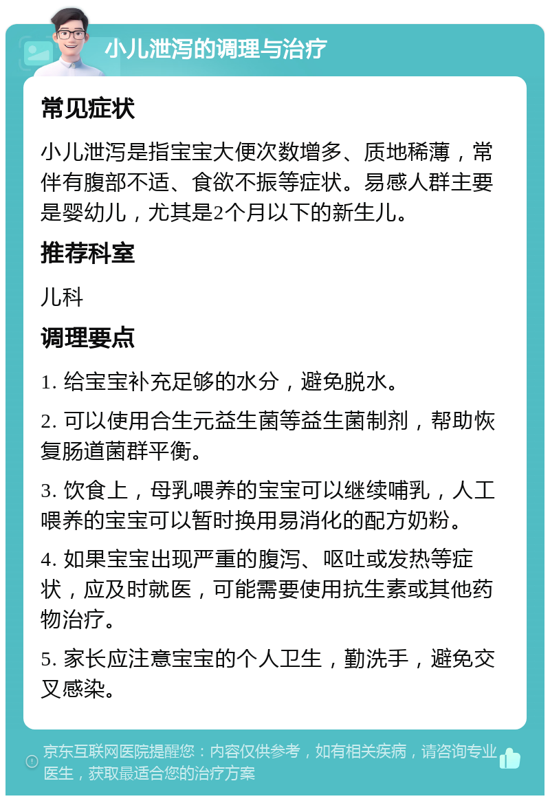 小儿泄泻的调理与治疗 常见症状 小儿泄泻是指宝宝大便次数增多、质地稀薄，常伴有腹部不适、食欲不振等症状。易感人群主要是婴幼儿，尤其是2个月以下的新生儿。 推荐科室 儿科 调理要点 1. 给宝宝补充足够的水分，避免脱水。 2. 可以使用合生元益生菌等益生菌制剂，帮助恢复肠道菌群平衡。 3. 饮食上，母乳喂养的宝宝可以继续哺乳，人工喂养的宝宝可以暂时换用易消化的配方奶粉。 4. 如果宝宝出现严重的腹泻、呕吐或发热等症状，应及时就医，可能需要使用抗生素或其他药物治疗。 5. 家长应注意宝宝的个人卫生，勤洗手，避免交叉感染。