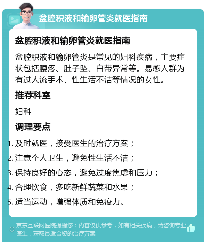 盆腔积液和输卵管炎就医指南 盆腔积液和输卵管炎就医指南 盆腔积液和输卵管炎是常见的妇科疾病，主要症状包括腰疼、肚子坠、白带异常等。易感人群为有过人流手术、性生活不洁等情况的女性。 推荐科室 妇科 调理要点 及时就医，接受医生的治疗方案； 注意个人卫生，避免性生活不洁； 保持良好的心态，避免过度焦虑和压力； 合理饮食，多吃新鲜蔬菜和水果； 适当运动，增强体质和免疫力。