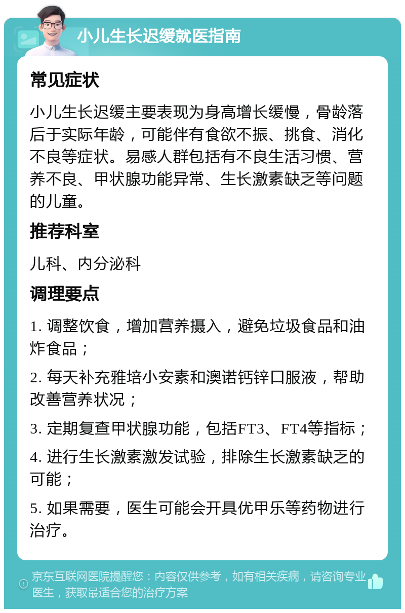 小儿生长迟缓就医指南 常见症状 小儿生长迟缓主要表现为身高增长缓慢，骨龄落后于实际年龄，可能伴有食欲不振、挑食、消化不良等症状。易感人群包括有不良生活习惯、营养不良、甲状腺功能异常、生长激素缺乏等问题的儿童。 推荐科室 儿科、内分泌科 调理要点 1. 调整饮食，增加营养摄入，避免垃圾食品和油炸食品； 2. 每天补充雅培小安素和澳诺钙锌口服液，帮助改善营养状况； 3. 定期复查甲状腺功能，包括FT3、FT4等指标； 4. 进行生长激素激发试验，排除生长激素缺乏的可能； 5. 如果需要，医生可能会开具优甲乐等药物进行治疗。