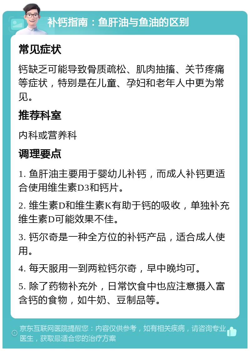 补钙指南：鱼肝油与鱼油的区别 常见症状 钙缺乏可能导致骨质疏松、肌肉抽搐、关节疼痛等症状，特别是在儿童、孕妇和老年人中更为常见。 推荐科室 内科或营养科 调理要点 1. 鱼肝油主要用于婴幼儿补钙，而成人补钙更适合使用维生素D3和钙片。 2. 维生素D和维生素K有助于钙的吸收，单独补充维生素D可能效果不佳。 3. 钙尔奇是一种全方位的补钙产品，适合成人使用。 4. 每天服用一到两粒钙尔奇，早中晚均可。 5. 除了药物补充外，日常饮食中也应注意摄入富含钙的食物，如牛奶、豆制品等。