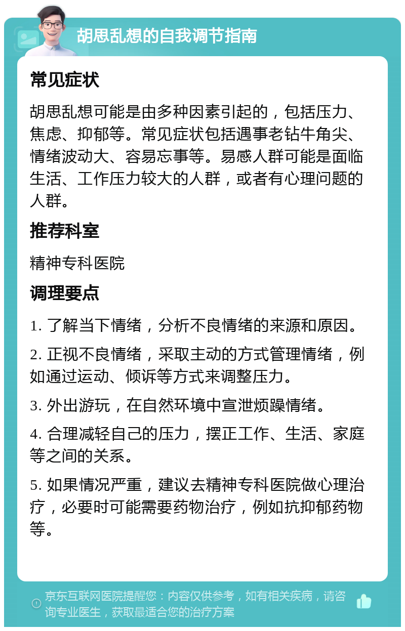 胡思乱想的自我调节指南 常见症状 胡思乱想可能是由多种因素引起的，包括压力、焦虑、抑郁等。常见症状包括遇事老钻牛角尖、情绪波动大、容易忘事等。易感人群可能是面临生活、工作压力较大的人群，或者有心理问题的人群。 推荐科室 精神专科医院 调理要点 1. 了解当下情绪，分析不良情绪的来源和原因。 2. 正视不良情绪，采取主动的方式管理情绪，例如通过运动、倾诉等方式来调整压力。 3. 外出游玩，在自然环境中宣泄烦躁情绪。 4. 合理减轻自己的压力，摆正工作、生活、家庭等之间的关系。 5. 如果情况严重，建议去精神专科医院做心理治疗，必要时可能需要药物治疗，例如抗抑郁药物等。