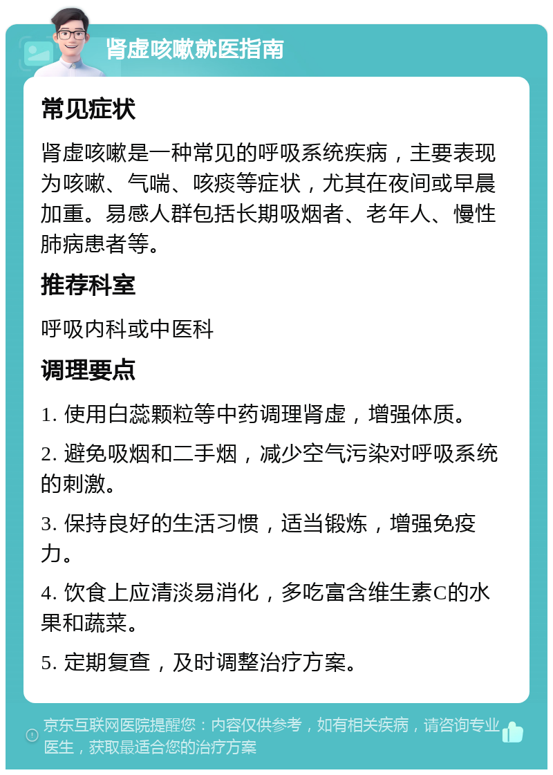 肾虚咳嗽就医指南 常见症状 肾虚咳嗽是一种常见的呼吸系统疾病，主要表现为咳嗽、气喘、咳痰等症状，尤其在夜间或早晨加重。易感人群包括长期吸烟者、老年人、慢性肺病患者等。 推荐科室 呼吸内科或中医科 调理要点 1. 使用白蕊颗粒等中药调理肾虚，增强体质。 2. 避免吸烟和二手烟，减少空气污染对呼吸系统的刺激。 3. 保持良好的生活习惯，适当锻炼，增强免疫力。 4. 饮食上应清淡易消化，多吃富含维生素C的水果和蔬菜。 5. 定期复查，及时调整治疗方案。