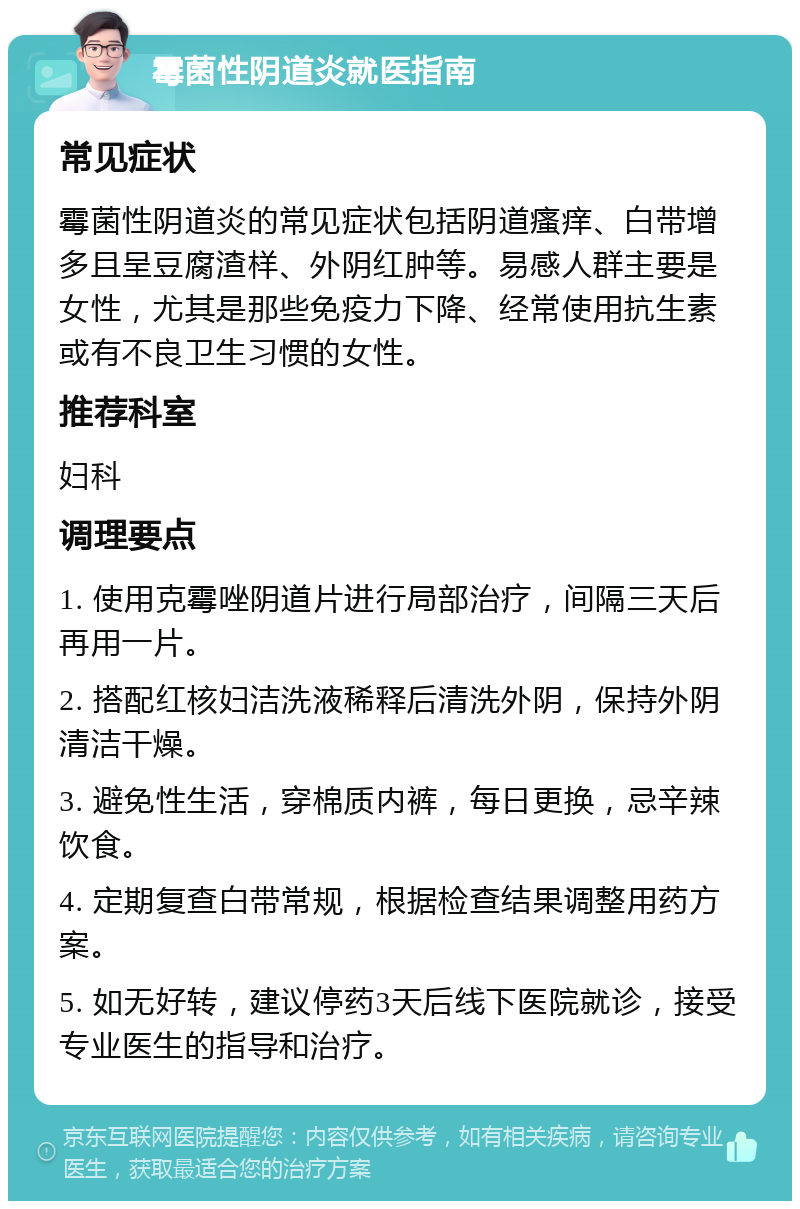 霉菌性阴道炎就医指南 常见症状 霉菌性阴道炎的常见症状包括阴道瘙痒、白带增多且呈豆腐渣样、外阴红肿等。易感人群主要是女性，尤其是那些免疫力下降、经常使用抗生素或有不良卫生习惯的女性。 推荐科室 妇科 调理要点 1. 使用克霉唑阴道片进行局部治疗，间隔三天后再用一片。 2. 搭配红核妇洁洗液稀释后清洗外阴，保持外阴清洁干燥。 3. 避免性生活，穿棉质内裤，每日更换，忌辛辣饮食。 4. 定期复查白带常规，根据检查结果调整用药方案。 5. 如无好转，建议停药3天后线下医院就诊，接受专业医生的指导和治疗。