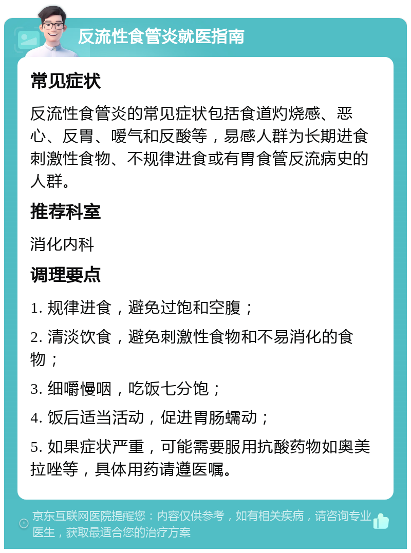 反流性食管炎就医指南 常见症状 反流性食管炎的常见症状包括食道灼烧感、恶心、反胃、嗳气和反酸等，易感人群为长期进食刺激性食物、不规律进食或有胃食管反流病史的人群。 推荐科室 消化内科 调理要点 1. 规律进食，避免过饱和空腹； 2. 清淡饮食，避免刺激性食物和不易消化的食物； 3. 细嚼慢咽，吃饭七分饱； 4. 饭后适当活动，促进胃肠蠕动； 5. 如果症状严重，可能需要服用抗酸药物如奥美拉唑等，具体用药请遵医嘱。