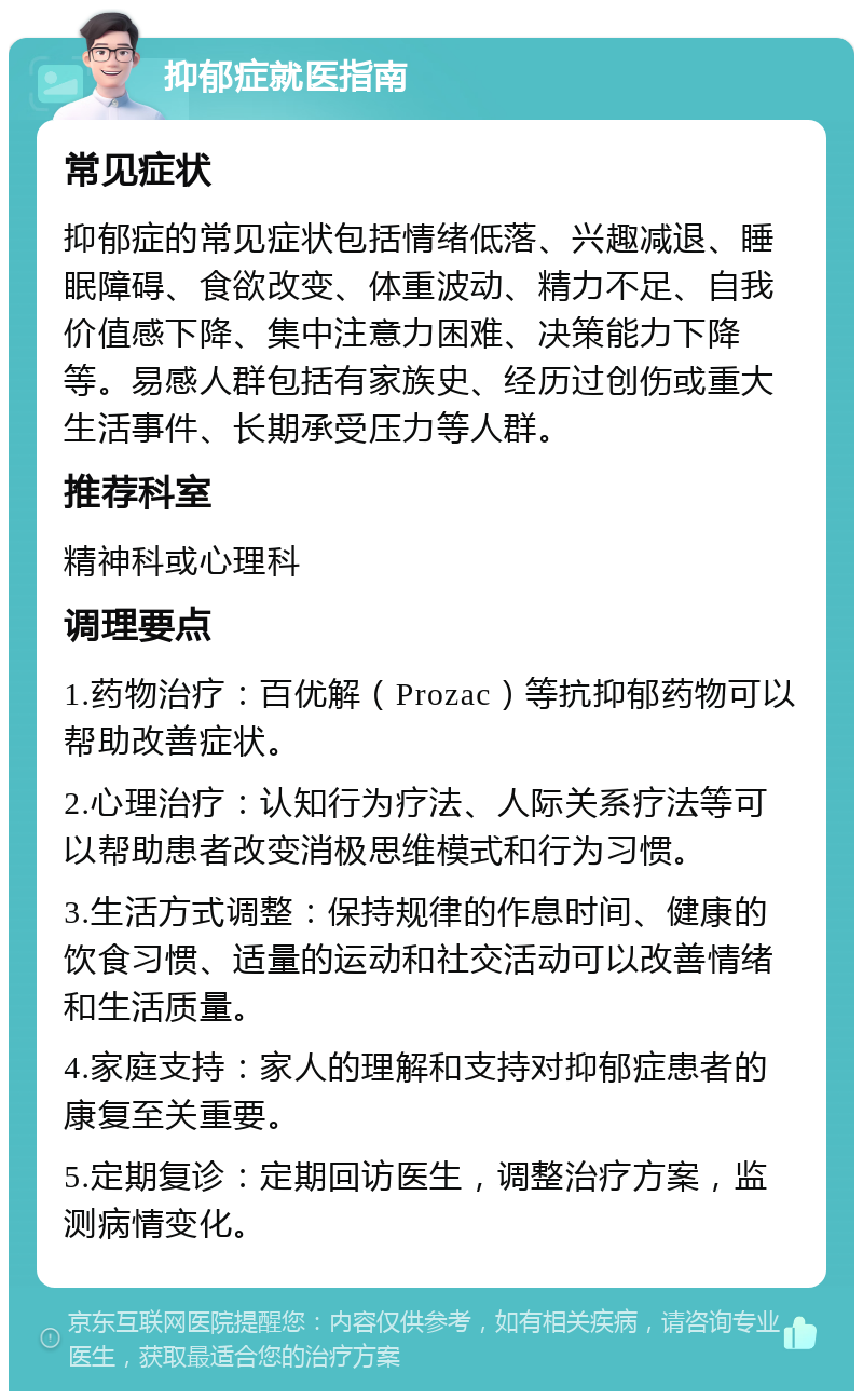 抑郁症就医指南 常见症状 抑郁症的常见症状包括情绪低落、兴趣减退、睡眠障碍、食欲改变、体重波动、精力不足、自我价值感下降、集中注意力困难、决策能力下降等。易感人群包括有家族史、经历过创伤或重大生活事件、长期承受压力等人群。 推荐科室 精神科或心理科 调理要点 1.药物治疗：百优解（Prozac）等抗抑郁药物可以帮助改善症状。 2.心理治疗：认知行为疗法、人际关系疗法等可以帮助患者改变消极思维模式和行为习惯。 3.生活方式调整：保持规律的作息时间、健康的饮食习惯、适量的运动和社交活动可以改善情绪和生活质量。 4.家庭支持：家人的理解和支持对抑郁症患者的康复至关重要。 5.定期复诊：定期回访医生，调整治疗方案，监测病情变化。