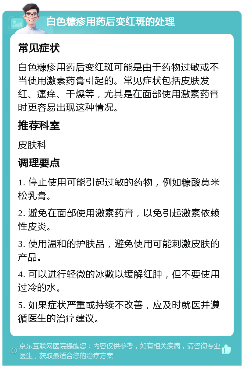 白色糠疹用药后变红斑的处理 常见症状 白色糠疹用药后变红斑可能是由于药物过敏或不当使用激素药膏引起的。常见症状包括皮肤发红、瘙痒、干燥等，尤其是在面部使用激素药膏时更容易出现这种情况。 推荐科室 皮肤科 调理要点 1. 停止使用可能引起过敏的药物，例如糠酸莫米松乳膏。 2. 避免在面部使用激素药膏，以免引起激素依赖性皮炎。 3. 使用温和的护肤品，避免使用可能刺激皮肤的产品。 4. 可以进行轻微的冰敷以缓解红肿，但不要使用过冷的水。 5. 如果症状严重或持续不改善，应及时就医并遵循医生的治疗建议。