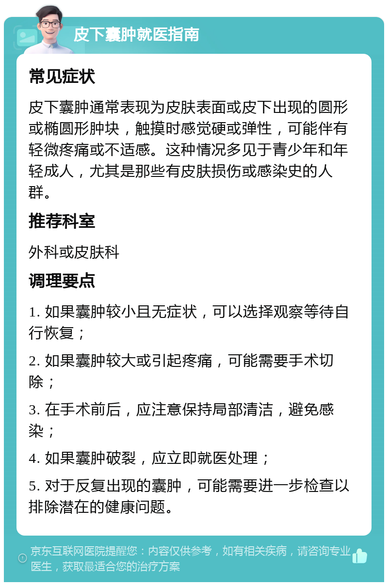 皮下囊肿就医指南 常见症状 皮下囊肿通常表现为皮肤表面或皮下出现的圆形或椭圆形肿块，触摸时感觉硬或弹性，可能伴有轻微疼痛或不适感。这种情况多见于青少年和年轻成人，尤其是那些有皮肤损伤或感染史的人群。 推荐科室 外科或皮肤科 调理要点 1. 如果囊肿较小且无症状，可以选择观察等待自行恢复； 2. 如果囊肿较大或引起疼痛，可能需要手术切除； 3. 在手术前后，应注意保持局部清洁，避免感染； 4. 如果囊肿破裂，应立即就医处理； 5. 对于反复出现的囊肿，可能需要进一步检查以排除潜在的健康问题。