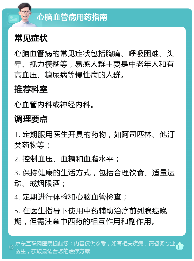 心脑血管病用药指南 常见症状 心脑血管病的常见症状包括胸痛、呼吸困难、头晕、视力模糊等，易感人群主要是中老年人和有高血压、糖尿病等慢性病的人群。 推荐科室 心血管内科或神经内科。 调理要点 1. 定期服用医生开具的药物，如阿司匹林、他汀类药物等； 2. 控制血压、血糖和血脂水平； 3. 保持健康的生活方式，包括合理饮食、适量运动、戒烟限酒； 4. 定期进行体检和心脑血管检查； 5. 在医生指导下使用中药辅助治疗前列腺癌晚期，但需注意中西药的相互作用和副作用。