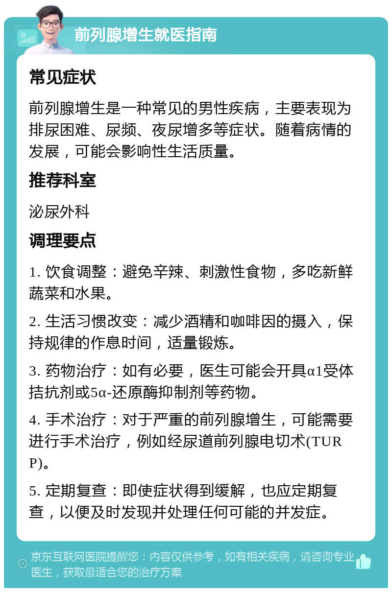 前列腺增生就医指南 常见症状 前列腺增生是一种常见的男性疾病，主要表现为排尿困难、尿频、夜尿增多等症状。随着病情的发展，可能会影响性生活质量。 推荐科室 泌尿外科 调理要点 1. 饮食调整：避免辛辣、刺激性食物，多吃新鲜蔬菜和水果。 2. 生活习惯改变：减少酒精和咖啡因的摄入，保持规律的作息时间，适量锻炼。 3. 药物治疗：如有必要，医生可能会开具α1受体拮抗剂或5α-还原酶抑制剂等药物。 4. 手术治疗：对于严重的前列腺增生，可能需要进行手术治疗，例如经尿道前列腺电切术(TURP)。 5. 定期复查：即使症状得到缓解，也应定期复查，以便及时发现并处理任何可能的并发症。