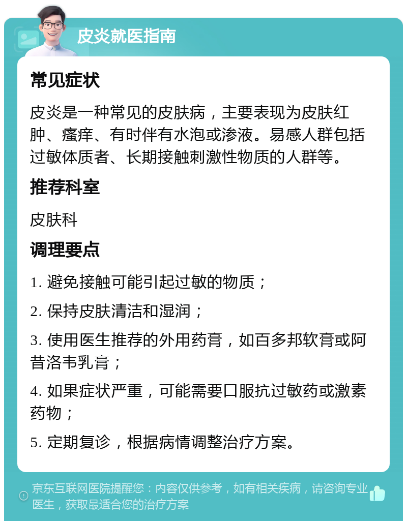 皮炎就医指南 常见症状 皮炎是一种常见的皮肤病，主要表现为皮肤红肿、瘙痒、有时伴有水泡或渗液。易感人群包括过敏体质者、长期接触刺激性物质的人群等。 推荐科室 皮肤科 调理要点 1. 避免接触可能引起过敏的物质； 2. 保持皮肤清洁和湿润； 3. 使用医生推荐的外用药膏，如百多邦软膏或阿昔洛韦乳膏； 4. 如果症状严重，可能需要口服抗过敏药或激素药物； 5. 定期复诊，根据病情调整治疗方案。