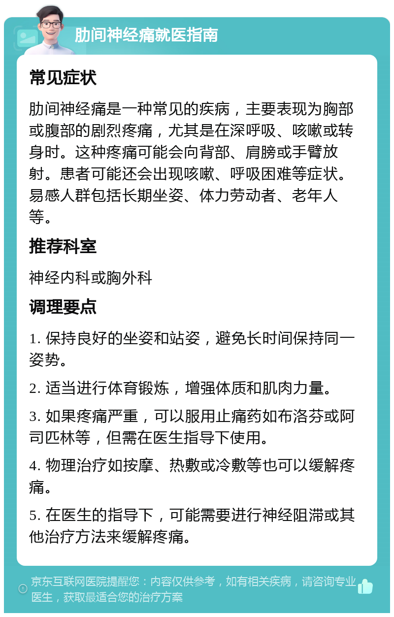 肋间神经痛就医指南 常见症状 肋间神经痛是一种常见的疾病，主要表现为胸部或腹部的剧烈疼痛，尤其是在深呼吸、咳嗽或转身时。这种疼痛可能会向背部、肩膀或手臂放射。患者可能还会出现咳嗽、呼吸困难等症状。易感人群包括长期坐姿、体力劳动者、老年人等。 推荐科室 神经内科或胸外科 调理要点 1. 保持良好的坐姿和站姿，避免长时间保持同一姿势。 2. 适当进行体育锻炼，增强体质和肌肉力量。 3. 如果疼痛严重，可以服用止痛药如布洛芬或阿司匹林等，但需在医生指导下使用。 4. 物理治疗如按摩、热敷或冷敷等也可以缓解疼痛。 5. 在医生的指导下，可能需要进行神经阻滞或其他治疗方法来缓解疼痛。