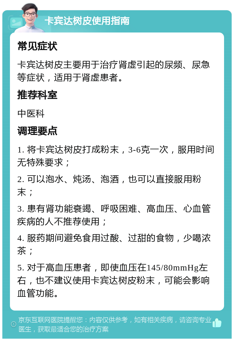 卡宾达树皮使用指南 常见症状 卡宾达树皮主要用于治疗肾虚引起的尿频、尿急等症状，适用于肾虚患者。 推荐科室 中医科 调理要点 1. 将卡宾达树皮打成粉末，3-6克一次，服用时间无特殊要求； 2. 可以泡水、炖汤、泡酒，也可以直接服用粉末； 3. 患有肾功能衰竭、呼吸困难、高血压、心血管疾病的人不推荐使用； 4. 服药期间避免食用过酸、过甜的食物，少喝浓茶； 5. 对于高血压患者，即使血压在145/80mmHg左右，也不建议使用卡宾达树皮粉末，可能会影响血管功能。