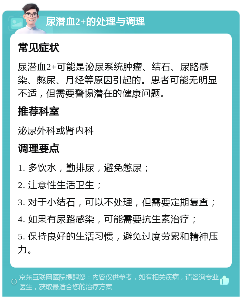 尿潜血2+的处理与调理 常见症状 尿潜血2+可能是泌尿系统肿瘤、结石、尿路感染、憋尿、月经等原因引起的。患者可能无明显不适，但需要警惕潜在的健康问题。 推荐科室 泌尿外科或肾内科 调理要点 1. 多饮水，勤排尿，避免憋尿； 2. 注意性生活卫生； 3. 对于小结石，可以不处理，但需要定期复查； 4. 如果有尿路感染，可能需要抗生素治疗； 5. 保持良好的生活习惯，避免过度劳累和精神压力。