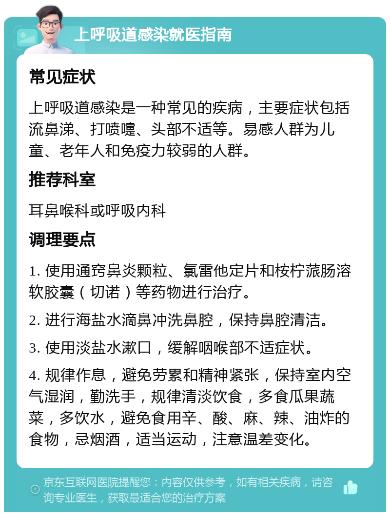 上呼吸道感染就医指南 常见症状 上呼吸道感染是一种常见的疾病，主要症状包括流鼻涕、打喷嚏、头部不适等。易感人群为儿童、老年人和免疫力较弱的人群。 推荐科室 耳鼻喉科或呼吸内科 调理要点 1. 使用通窍鼻炎颗粒、氯雷他定片和桉柠蒎肠溶软胶囊（切诺）等药物进行治疗。 2. 进行海盐水滴鼻冲洗鼻腔，保持鼻腔清洁。 3. 使用淡盐水漱口，缓解咽喉部不适症状。 4. 规律作息，避免劳累和精神紧张，保持室内空气湿润，勤洗手，规律清淡饮食，多食瓜果蔬菜，多饮水，避免食用辛、酸、麻、辣、油炸的食物，忌烟酒，适当运动，注意温差变化。