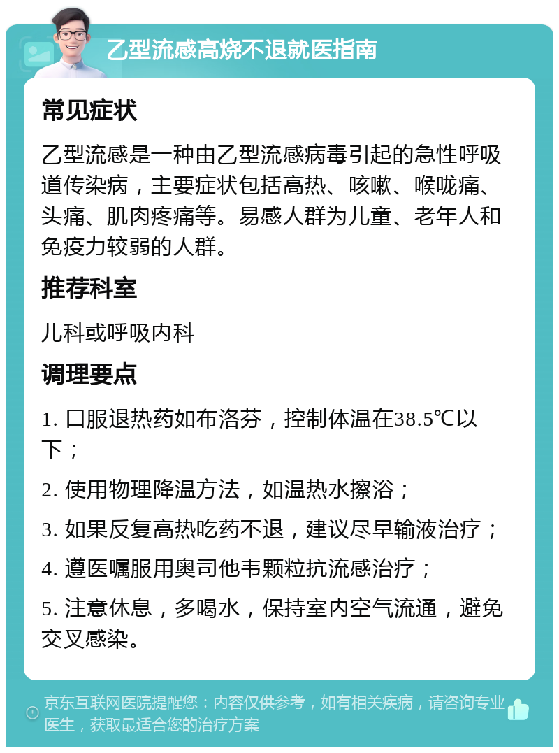 乙型流感高烧不退就医指南 常见症状 乙型流感是一种由乙型流感病毒引起的急性呼吸道传染病，主要症状包括高热、咳嗽、喉咙痛、头痛、肌肉疼痛等。易感人群为儿童、老年人和免疫力较弱的人群。 推荐科室 儿科或呼吸内科 调理要点 1. 口服退热药如布洛芬，控制体温在38.5℃以下； 2. 使用物理降温方法，如温热水擦浴； 3. 如果反复高热吃药不退，建议尽早输液治疗； 4. 遵医嘱服用奥司他韦颗粒抗流感治疗； 5. 注意休息，多喝水，保持室内空气流通，避免交叉感染。