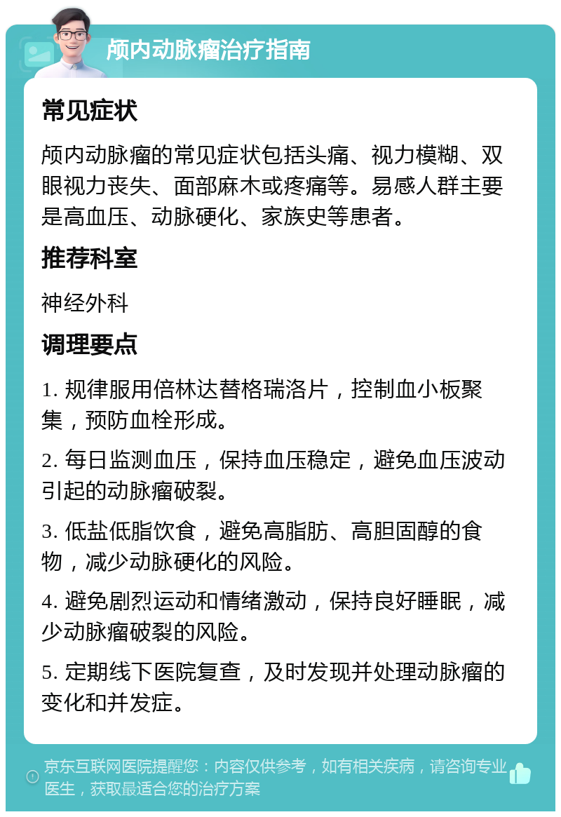 颅内动脉瘤治疗指南 常见症状 颅内动脉瘤的常见症状包括头痛、视力模糊、双眼视力丧失、面部麻木或疼痛等。易感人群主要是高血压、动脉硬化、家族史等患者。 推荐科室 神经外科 调理要点 1. 规律服用倍林达替格瑞洛片，控制血小板聚集，预防血栓形成。 2. 每日监测血压，保持血压稳定，避免血压波动引起的动脉瘤破裂。 3. 低盐低脂饮食，避免高脂肪、高胆固醇的食物，减少动脉硬化的风险。 4. 避免剧烈运动和情绪激动，保持良好睡眠，减少动脉瘤破裂的风险。 5. 定期线下医院复查，及时发现并处理动脉瘤的变化和并发症。