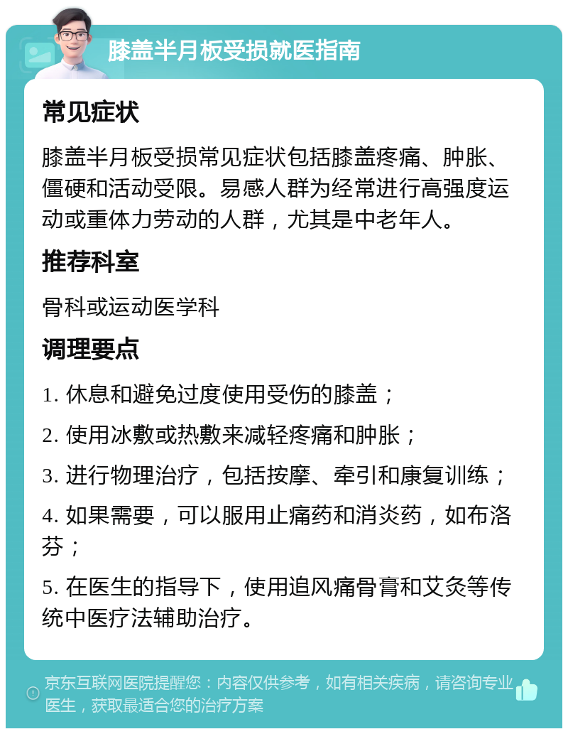 膝盖半月板受损就医指南 常见症状 膝盖半月板受损常见症状包括膝盖疼痛、肿胀、僵硬和活动受限。易感人群为经常进行高强度运动或重体力劳动的人群，尤其是中老年人。 推荐科室 骨科或运动医学科 调理要点 1. 休息和避免过度使用受伤的膝盖； 2. 使用冰敷或热敷来减轻疼痛和肿胀； 3. 进行物理治疗，包括按摩、牵引和康复训练； 4. 如果需要，可以服用止痛药和消炎药，如布洛芬； 5. 在医生的指导下，使用追风痛骨膏和艾灸等传统中医疗法辅助治疗。