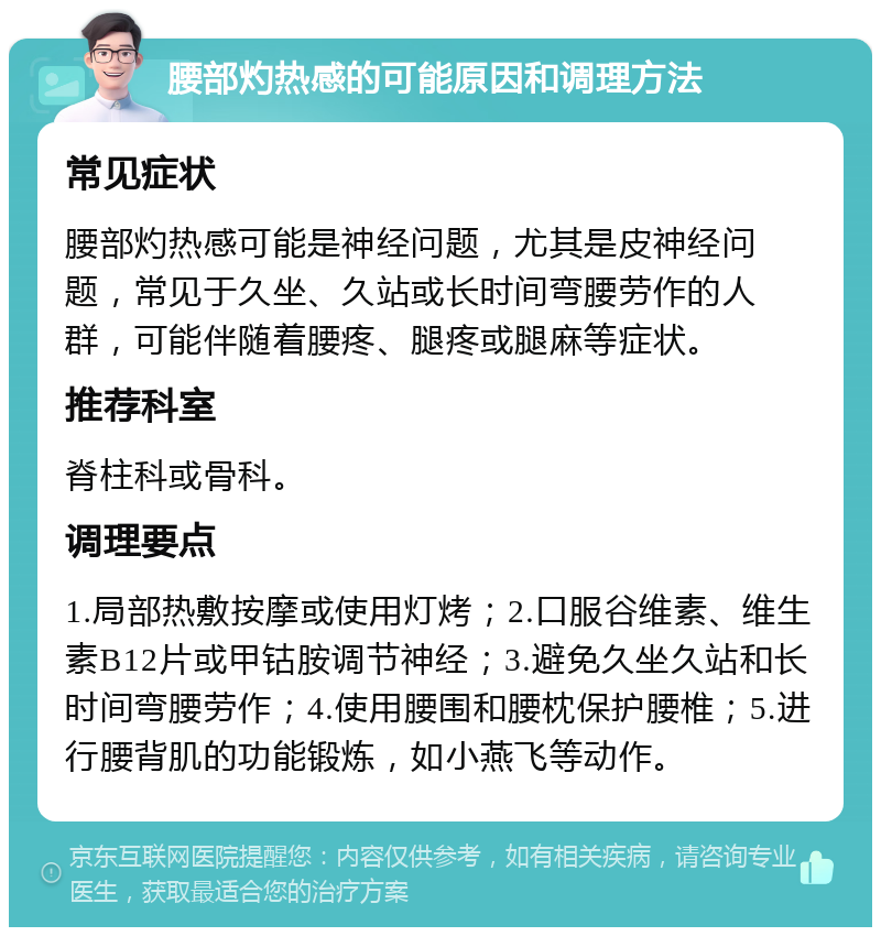 腰部灼热感的可能原因和调理方法 常见症状 腰部灼热感可能是神经问题，尤其是皮神经问题，常见于久坐、久站或长时间弯腰劳作的人群，可能伴随着腰疼、腿疼或腿麻等症状。 推荐科室 脊柱科或骨科。 调理要点 1.局部热敷按摩或使用灯烤；2.口服谷维素、维生素B12片或甲钴胺调节神经；3.避免久坐久站和长时间弯腰劳作；4.使用腰围和腰枕保护腰椎；5.进行腰背肌的功能锻炼，如小燕飞等动作。