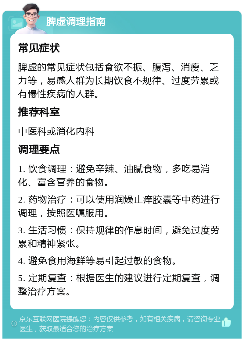 脾虚调理指南 常见症状 脾虚的常见症状包括食欲不振、腹泻、消瘦、乏力等，易感人群为长期饮食不规律、过度劳累或有慢性疾病的人群。 推荐科室 中医科或消化内科 调理要点 1. 饮食调理：避免辛辣、油腻食物，多吃易消化、富含营养的食物。 2. 药物治疗：可以使用润燥止痒胶囊等中药进行调理，按照医嘱服用。 3. 生活习惯：保持规律的作息时间，避免过度劳累和精神紧张。 4. 避免食用海鲜等易引起过敏的食物。 5. 定期复查：根据医生的建议进行定期复查，调整治疗方案。