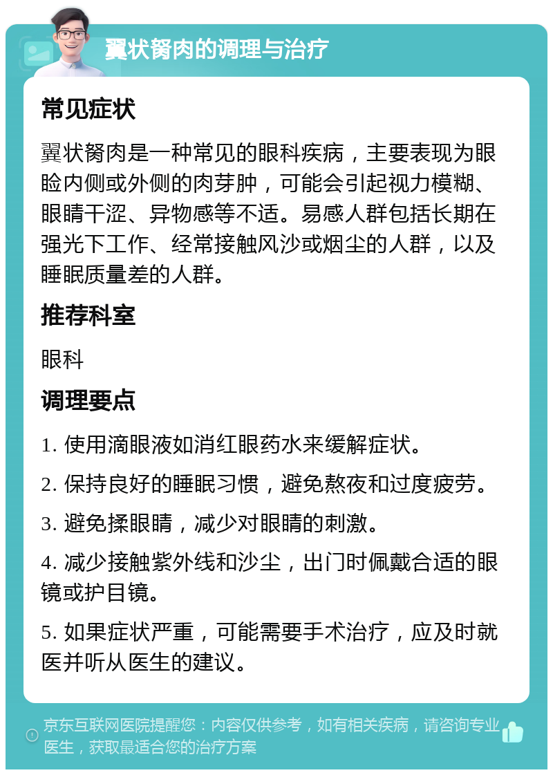 翼状胬肉的调理与治疗 常见症状 翼状胬肉是一种常见的眼科疾病，主要表现为眼睑内侧或外侧的肉芽肿，可能会引起视力模糊、眼睛干涩、异物感等不适。易感人群包括长期在强光下工作、经常接触风沙或烟尘的人群，以及睡眠质量差的人群。 推荐科室 眼科 调理要点 1. 使用滴眼液如消红眼药水来缓解症状。 2. 保持良好的睡眠习惯，避免熬夜和过度疲劳。 3. 避免揉眼睛，减少对眼睛的刺激。 4. 减少接触紫外线和沙尘，出门时佩戴合适的眼镜或护目镜。 5. 如果症状严重，可能需要手术治疗，应及时就医并听从医生的建议。