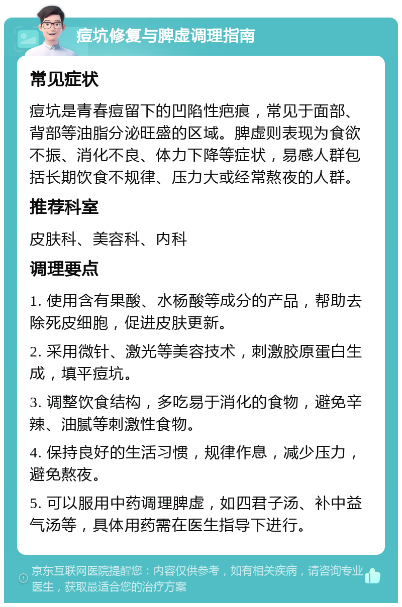 痘坑修复与脾虚调理指南 常见症状 痘坑是青春痘留下的凹陷性疤痕，常见于面部、背部等油脂分泌旺盛的区域。脾虚则表现为食欲不振、消化不良、体力下降等症状，易感人群包括长期饮食不规律、压力大或经常熬夜的人群。 推荐科室 皮肤科、美容科、内科 调理要点 1. 使用含有果酸、水杨酸等成分的产品，帮助去除死皮细胞，促进皮肤更新。 2. 采用微针、激光等美容技术，刺激胶原蛋白生成，填平痘坑。 3. 调整饮食结构，多吃易于消化的食物，避免辛辣、油腻等刺激性食物。 4. 保持良好的生活习惯，规律作息，减少压力，避免熬夜。 5. 可以服用中药调理脾虚，如四君子汤、补中益气汤等，具体用药需在医生指导下进行。