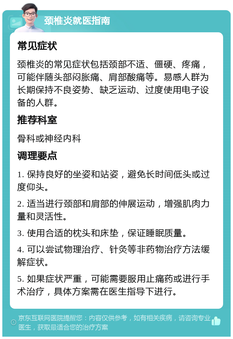 颈椎炎就医指南 常见症状 颈椎炎的常见症状包括颈部不适、僵硬、疼痛，可能伴随头部闷胀痛、肩部酸痛等。易感人群为长期保持不良姿势、缺乏运动、过度使用电子设备的人群。 推荐科室 骨科或神经内科 调理要点 1. 保持良好的坐姿和站姿，避免长时间低头或过度仰头。 2. 适当进行颈部和肩部的伸展运动，增强肌肉力量和灵活性。 3. 使用合适的枕头和床垫，保证睡眠质量。 4. 可以尝试物理治疗、针灸等非药物治疗方法缓解症状。 5. 如果症状严重，可能需要服用止痛药或进行手术治疗，具体方案需在医生指导下进行。