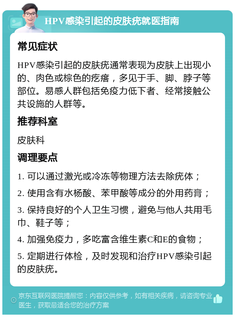 HPV感染引起的皮肤疣就医指南 常见症状 HPV感染引起的皮肤疣通常表现为皮肤上出现小的、肉色或棕色的疙瘩，多见于手、脚、脖子等部位。易感人群包括免疫力低下者、经常接触公共设施的人群等。 推荐科室 皮肤科 调理要点 1. 可以通过激光或冷冻等物理方法去除疣体； 2. 使用含有水杨酸、苯甲酸等成分的外用药膏； 3. 保持良好的个人卫生习惯，避免与他人共用毛巾、鞋子等； 4. 加强免疫力，多吃富含维生素C和E的食物； 5. 定期进行体检，及时发现和治疗HPV感染引起的皮肤疣。