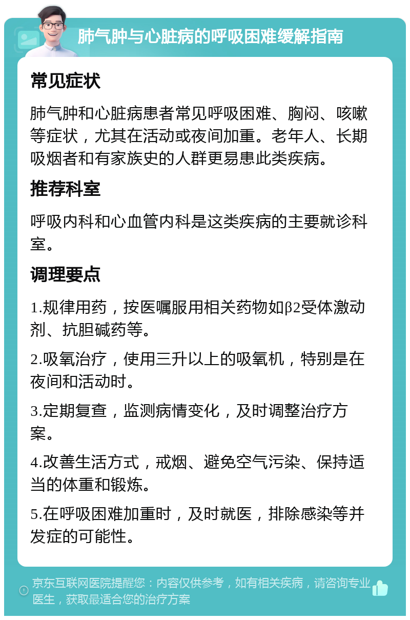 肺气肿与心脏病的呼吸困难缓解指南 常见症状 肺气肿和心脏病患者常见呼吸困难、胸闷、咳嗽等症状，尤其在活动或夜间加重。老年人、长期吸烟者和有家族史的人群更易患此类疾病。 推荐科室 呼吸内科和心血管内科是这类疾病的主要就诊科室。 调理要点 1.规律用药，按医嘱服用相关药物如β2受体激动剂、抗胆碱药等。 2.吸氧治疗，使用三升以上的吸氧机，特别是在夜间和活动时。 3.定期复查，监测病情变化，及时调整治疗方案。 4.改善生活方式，戒烟、避免空气污染、保持适当的体重和锻炼。 5.在呼吸困难加重时，及时就医，排除感染等并发症的可能性。