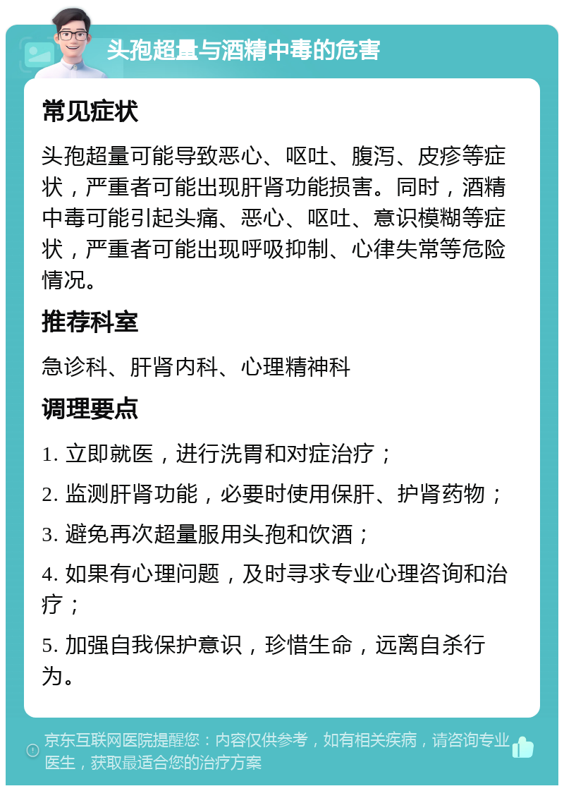 头孢超量与酒精中毒的危害 常见症状 头孢超量可能导致恶心、呕吐、腹泻、皮疹等症状，严重者可能出现肝肾功能损害。同时，酒精中毒可能引起头痛、恶心、呕吐、意识模糊等症状，严重者可能出现呼吸抑制、心律失常等危险情况。 推荐科室 急诊科、肝肾内科、心理精神科 调理要点 1. 立即就医，进行洗胃和对症治疗； 2. 监测肝肾功能，必要时使用保肝、护肾药物； 3. 避免再次超量服用头孢和饮酒； 4. 如果有心理问题，及时寻求专业心理咨询和治疗； 5. 加强自我保护意识，珍惜生命，远离自杀行为。