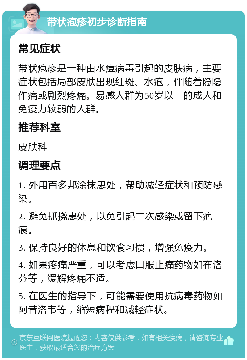 带状疱疹初步诊断指南 常见症状 带状疱疹是一种由水痘病毒引起的皮肤病，主要症状包括局部皮肤出现红斑、水疱，伴随着隐隐作痛或剧烈疼痛。易感人群为50岁以上的成人和免疫力较弱的人群。 推荐科室 皮肤科 调理要点 1. 外用百多邦涂抹患处，帮助减轻症状和预防感染。 2. 避免抓挠患处，以免引起二次感染或留下疤痕。 3. 保持良好的休息和饮食习惯，增强免疫力。 4. 如果疼痛严重，可以考虑口服止痛药物如布洛芬等，缓解疼痛不适。 5. 在医生的指导下，可能需要使用抗病毒药物如阿昔洛韦等，缩短病程和减轻症状。