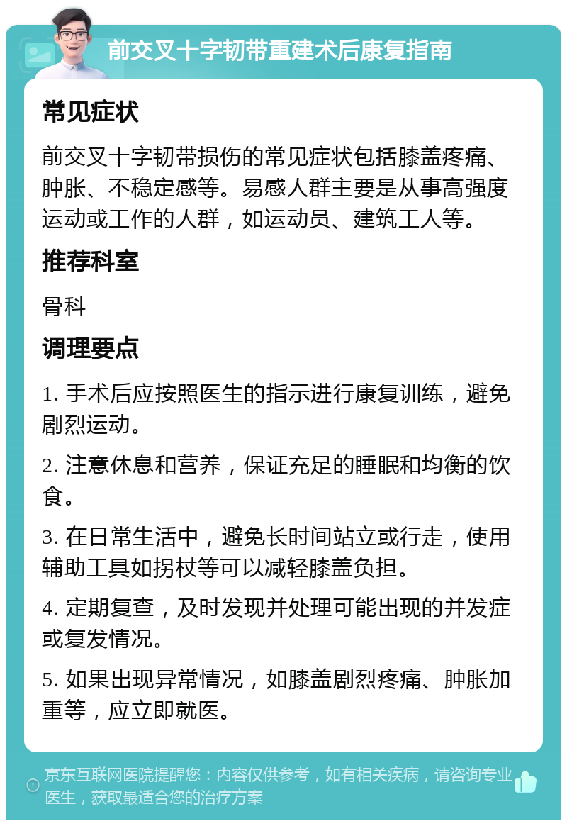 前交叉十字韧带重建术后康复指南 常见症状 前交叉十字韧带损伤的常见症状包括膝盖疼痛、肿胀、不稳定感等。易感人群主要是从事高强度运动或工作的人群，如运动员、建筑工人等。 推荐科室 骨科 调理要点 1. 手术后应按照医生的指示进行康复训练，避免剧烈运动。 2. 注意休息和营养，保证充足的睡眠和均衡的饮食。 3. 在日常生活中，避免长时间站立或行走，使用辅助工具如拐杖等可以减轻膝盖负担。 4. 定期复查，及时发现并处理可能出现的并发症或复发情况。 5. 如果出现异常情况，如膝盖剧烈疼痛、肿胀加重等，应立即就医。